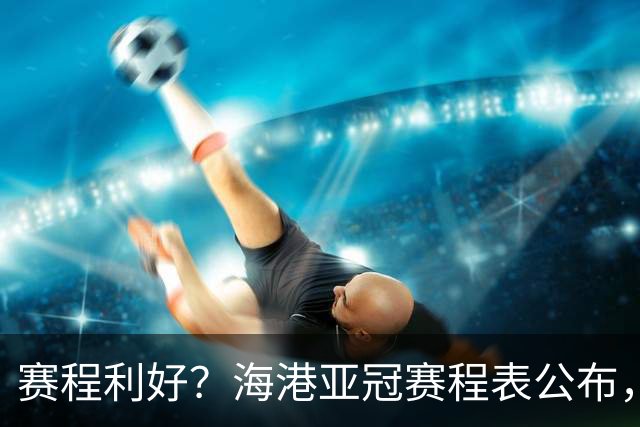 赛程利好？海港亚冠赛程表公布，前期需抢分，后程考验来临